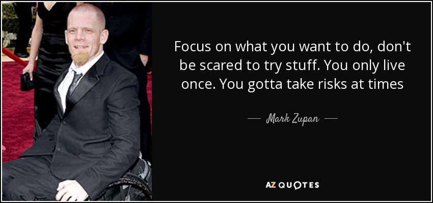 Focus on what you want to do, don't be scared to try stuff. You only live once. You gotta take risks at times - Mark Zupan