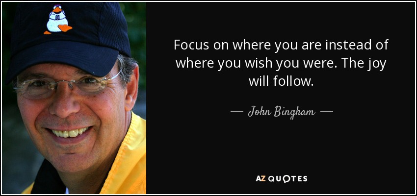 Focus on where you are instead of where you wish you were. The joy will follow. - John Bingham