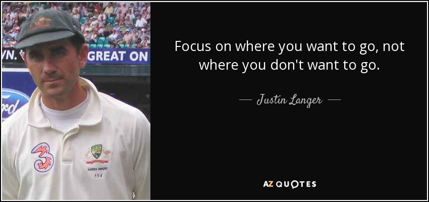 Focus on where you want to go, not where you don't want to go. - Justin Langer