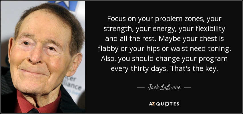 Focus on your problem zones, your strength, your energy, your flexibility and all the rest. Maybe your chest is flabby or your hips or waist need toning. Also, you should change your program every thirty days. That's the key. - Jack LaLanne