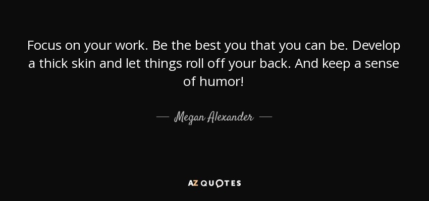 Focus on your work. Be the best you that you can be. Develop a thick skin and let things roll off your back. And keep a sense of humor! - Megan Alexander
