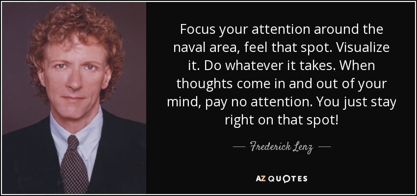 Focus your attention around the naval area, feel that spot. Visualize it. Do whatever it takes. When thoughts come in and out of your mind, pay no attention. You just stay right on that spot! - Frederick Lenz