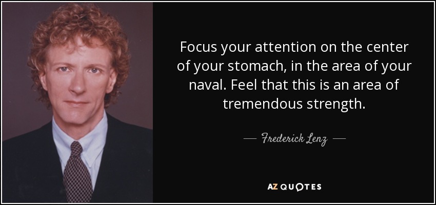 Focus your attention on the center of your stomach, in the area of your naval. Feel that this is an area of tremendous strength. - Frederick Lenz