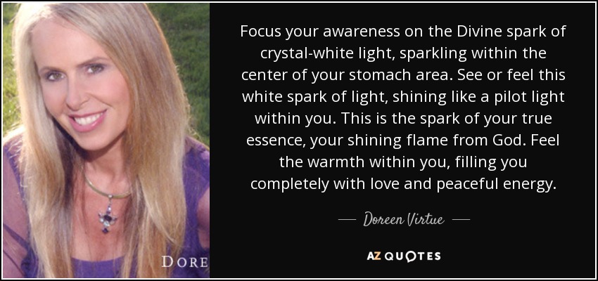 Focus your awareness on the Divine spark of crystal-white light, sparkling within the center of your stomach area. See or feel this white spark of light, shining like a pilot light within you. This is the spark of your true essence, your shining flame from God. Feel the warmth within you, filling you completely with love and peaceful energy. - Doreen Virtue