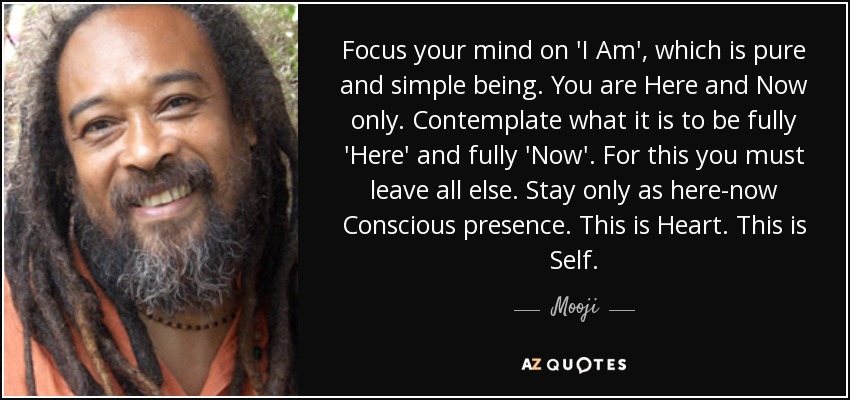 Focus your mind on 'I Am', which is pure and simple being. You are Here and Now only. Contemplate what it is to be fully 'Here' and fully 'Now'. For this you must leave all else. Stay only as here-now Conscious presence. This is Heart. This is Self. - Mooji