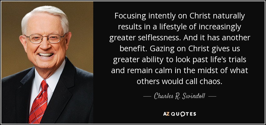 Focusing intently on Christ naturally results in a lifestyle of increasingly greater selflessness. And it has another benefit. Gazing on Christ gives us greater ability to look past life's trials and remain calm in the midst of what others would call chaos. - Charles R. Swindoll