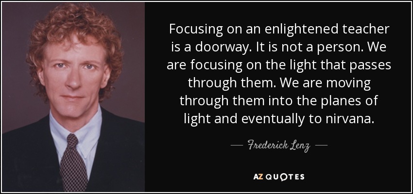Focusing on an enlightened teacher is a doorway. It is not a person. We are focusing on the light that passes through them. We are moving through them into the planes of light and eventually to nirvana. - Frederick Lenz