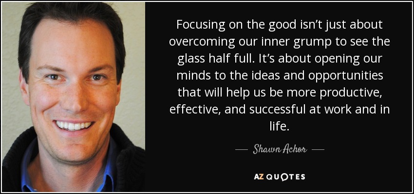 Focusing on the good isn’t just about overcoming our inner grump to see the glass half full. It’s about opening our minds to the ideas and opportunities that will help us be more productive, effective, and successful at work and in life. - Shawn Achor