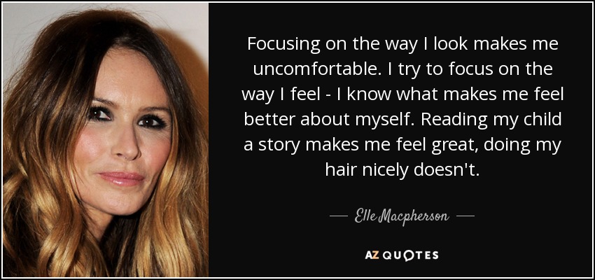 Focusing on the way I look makes me uncomfortable. I try to focus on the way I feel - I know what makes me feel better about myself. Reading my child a story makes me feel great, doing my hair nicely doesn't. - Elle Macpherson