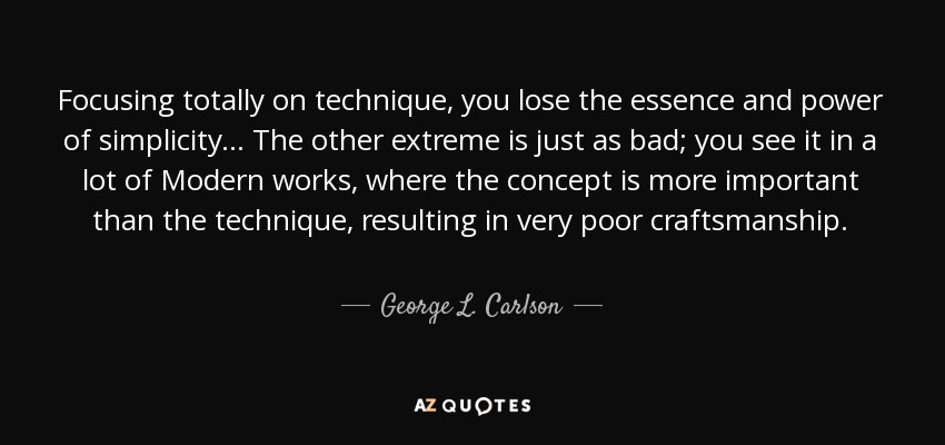 Focusing totally on technique, you lose the essence and power of simplicity... The other extreme is just as bad; you see it in a lot of Modern works, where the concept is more important than the technique, resulting in very poor craftsmanship. - George L. Carlson