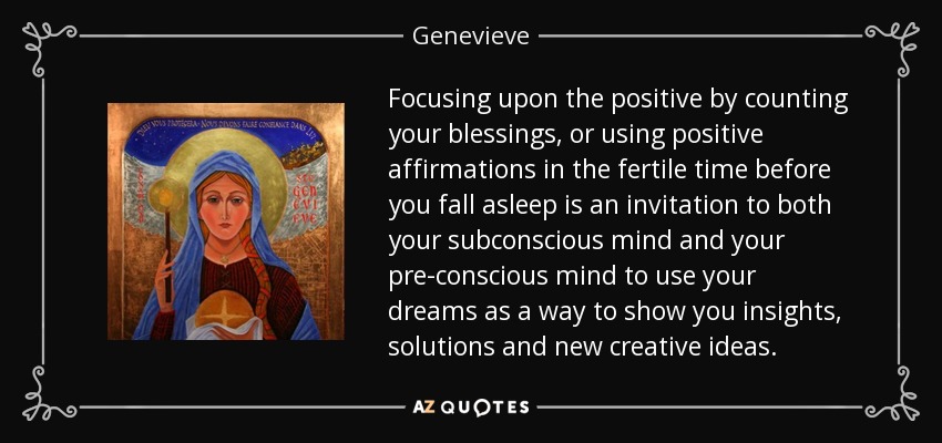 Focusing upon the positive by counting your blessings, or using positive affirmations in the fertile time before you fall asleep is an invitation to both your subconscious mind and your pre-conscious mind to use your dreams as a way to show you insights, solutions and new creative ideas. - Genevieve