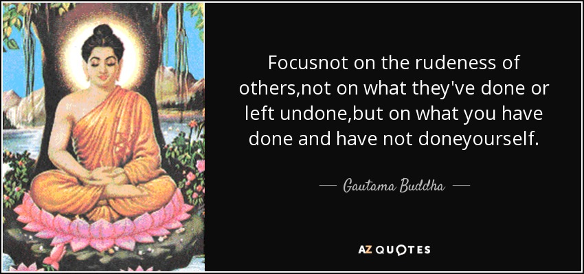 Focusnot on the rudeness of others,not on what they've done or left undone,but on what you have done and have not doneyourself. - Gautama Buddha