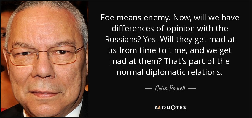 Foe means enemy. Now, will we have differences of opinion with the Russians? Yes. Will they get mad at us from time to time, and we get mad at them? That's part of the normal diplomatic relations. - Colin Powell