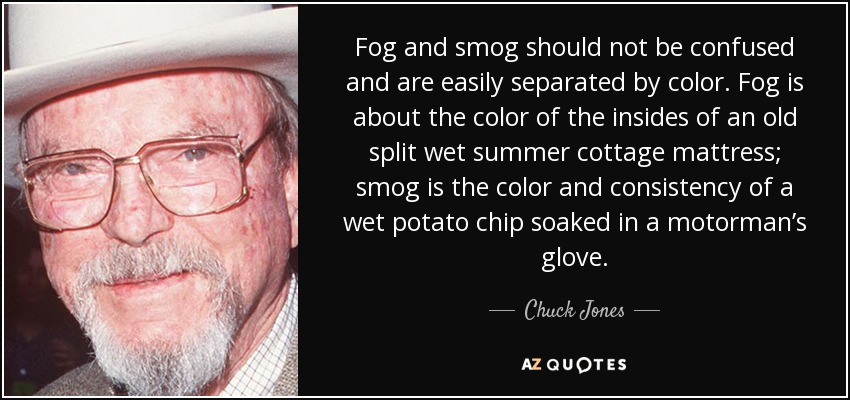 Fog and smog should not be confused and are easily separated by color. Fog is about the color of the insides of an old split wet summer cottage mattress; smog is the color and consistency of a wet potato chip soaked in a motorman’s glove. - Chuck Jones