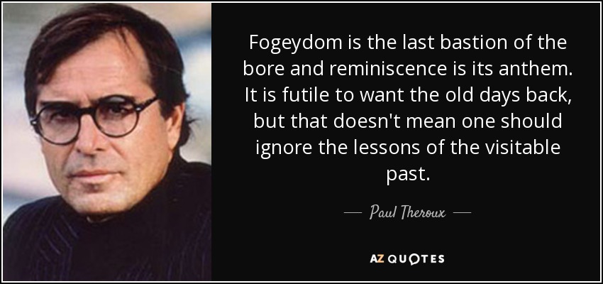 Fogeydom is the last bastion of the bore and reminiscence is its anthem. It is futile to want the old days back, but that doesn't mean one should ignore the lessons of the visitable past. - Paul Theroux