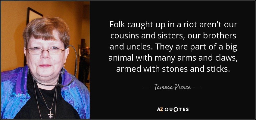 Folk caught up in a riot aren't our cousins and sisters, our brothers and uncles. They are part of a big animal with many arms and claws, armed with stones and sticks. - Tamora Pierce
