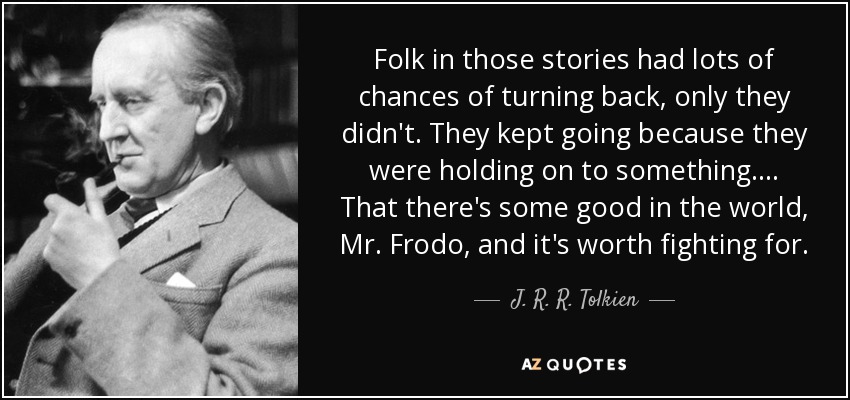 Folk in those stories had lots of chances of turning back, only they didn't. They kept going because they were holding on to something.... That there's some good in the world, Mr. Frodo, and it's worth fighting for. - J. R. R. Tolkien