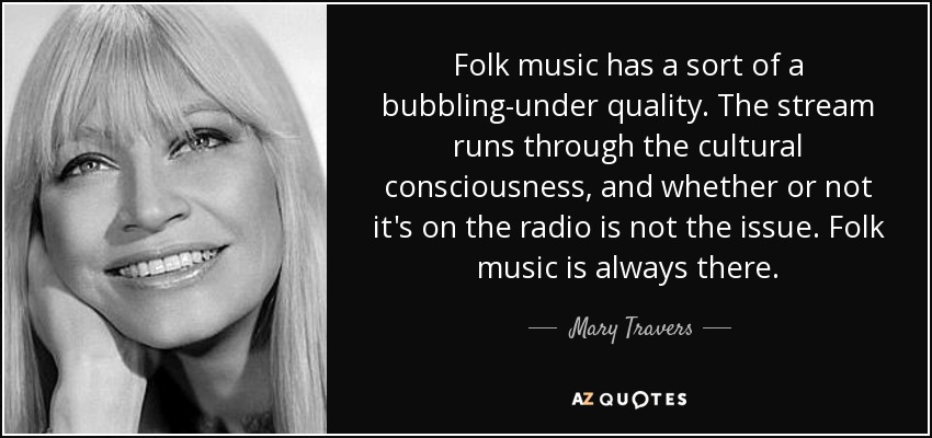 Folk music has a sort of a bubbling-under quality. The stream runs through the cultural consciousness, and whether or not it's on the radio is not the issue. Folk music is always there. - Mary Travers