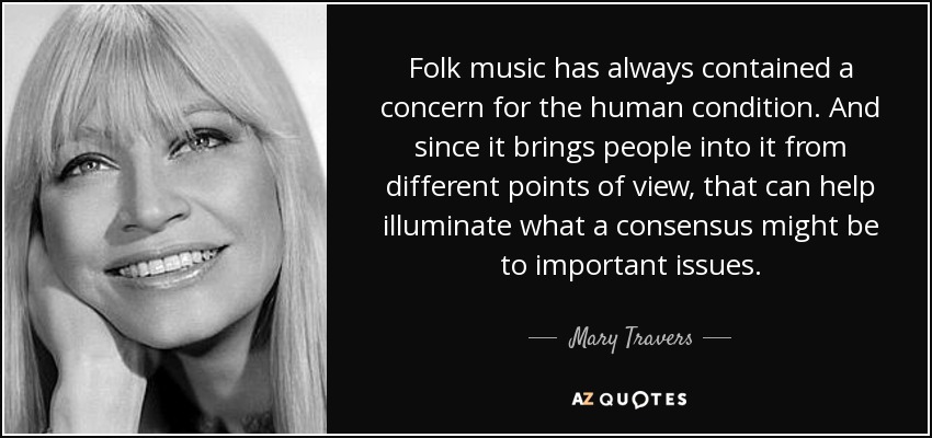 Folk music has always contained a concern for the human condition. And since it brings people into it from different points of view, that can help illuminate what a consensus might be to important issues. - Mary Travers