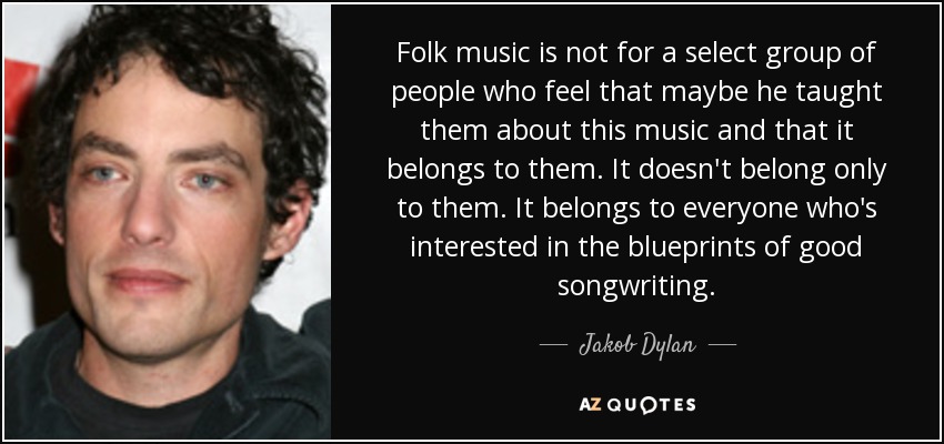 Folk music is not for a select group of people who feel that maybe he taught them about this music and that it belongs to them. It doesn't belong only to them. It belongs to everyone who's interested in the blueprints of good songwriting. - Jakob Dylan
