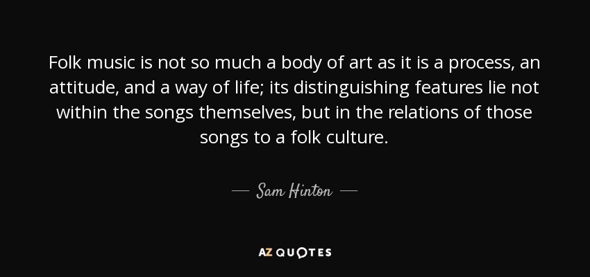 Folk music is not so much a body of art as it is a process, an attitude, and a way of life; its distinguishing features lie not within the songs themselves, but in the relations of those songs to a folk culture. - Sam Hinton