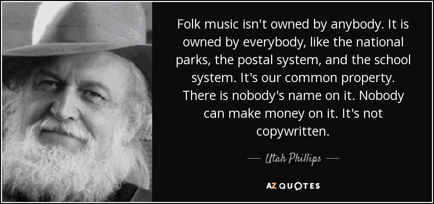 Folk music isn't owned by anybody. It is owned by everybody, like the national parks, the postal system, and the school system. It's our common property. There is nobody's name on it. Nobody can make money on it. It's not copywritten. - Utah Phillips