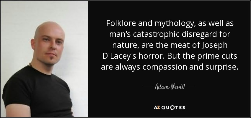 Folklore and mythology, as well as man's catastrophic disregard for nature, are the meat of Joseph D'Lacey's horror. But the prime cuts are always compassion and surprise. - Adam Nevill