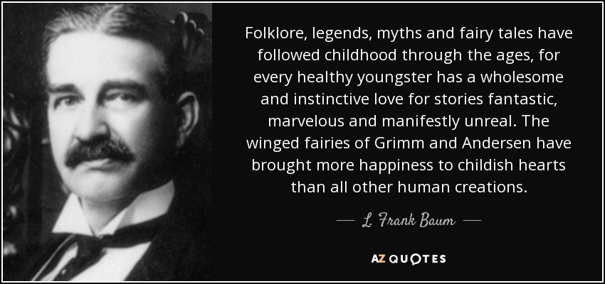 Folklore, legends, myths and fairy tales have followed childhood through the ages, for every healthy youngster has a wholesome and instinctive love for stories fantastic, marvelous and manifestly unreal. The winged fairies of Grimm and Andersen have brought more happiness to childish hearts than all other human creations. - L. Frank Baum