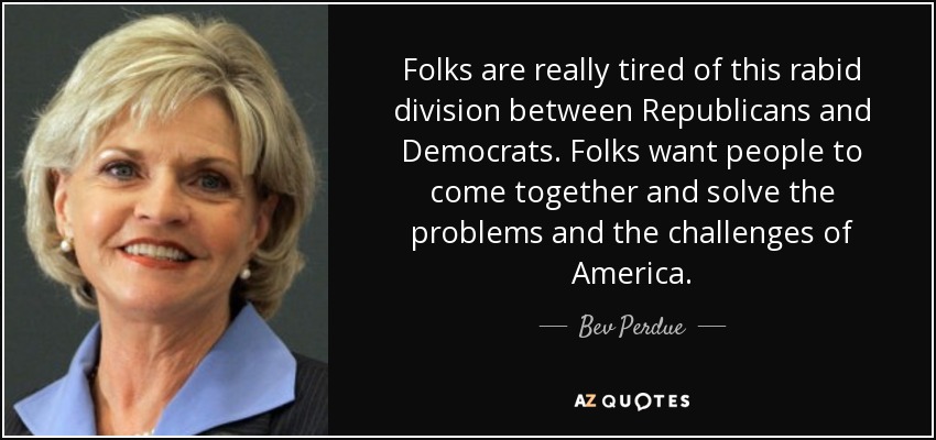 Folks are really tired of this rabid division between Republicans and Democrats. Folks want people to come together and solve the problems and the challenges of America. - Bev Perdue