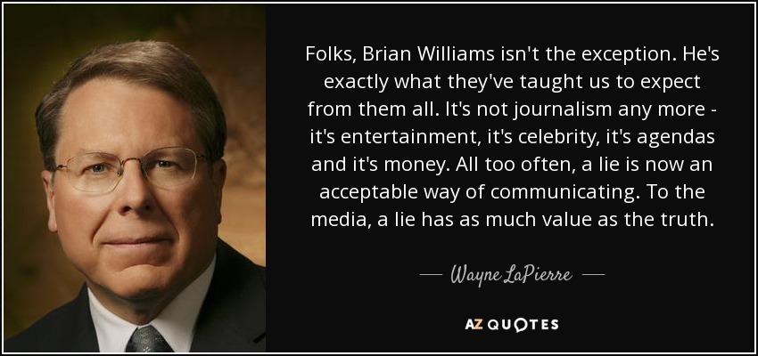 Folks, Brian Williams isn't the exception. He's exactly what they've taught us to expect from them all. It's not journalism any more - it's entertainment, it's celebrity, it's agendas and it's money. All too often, a lie is now an acceptable way of communicating. To the media, a lie has as much value as the truth. - Wayne LaPierre