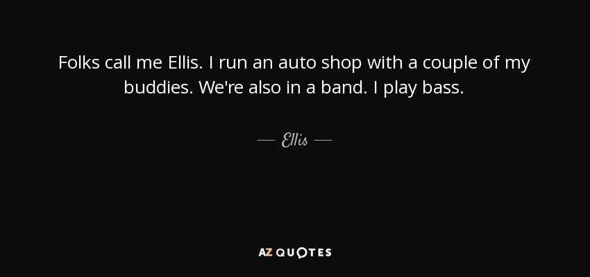 Folks call me Ellis. I run an auto shop with a couple of my buddies. We're also in a band. I play bass. - Ellis