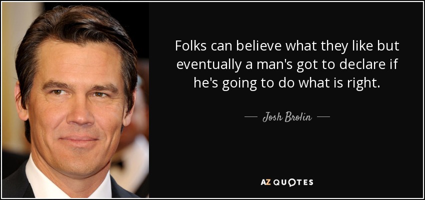 Folks can believe what they like but eventually a man's got to declare if he's going to do what is right. - Josh Brolin