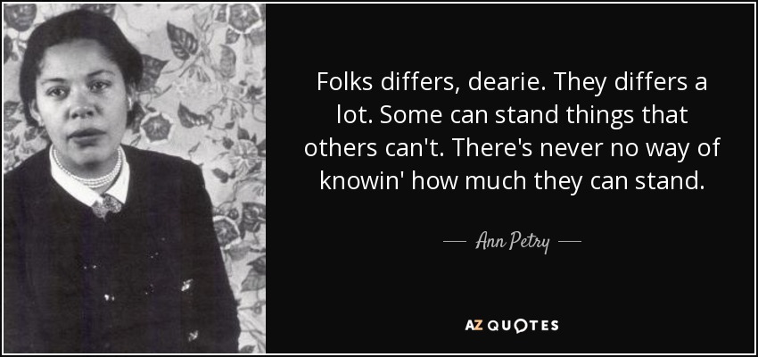 Folks differs, dearie. They differs a lot. Some can stand things that others can't. There's never no way of knowin' how much they can stand. - Ann Petry