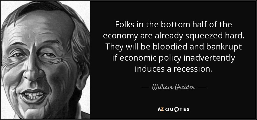 Folks in the bottom half of the economy are already squeezed hard. They will be bloodied and bankrupt if economic policy inadvertently induces a recession. - William Greider