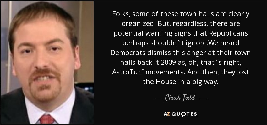 Folks, some of these town halls are clearly organized. But, regardless, there are potential warning signs that Republicans perhaps shouldn`t ignore.We heard Democrats dismiss this anger at their town halls back it 2009 as, oh, that`s right, AstroTurf movements. And then, they lost the House in a big way. - Chuck Todd