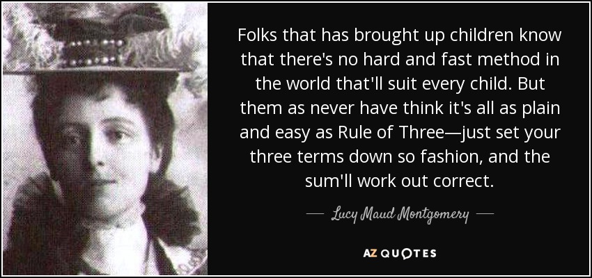 Folks that has brought up children know that there's no hard and fast method in the world that'll suit every child. But them as never have think it's all as plain and easy as Rule of Three—just set your three terms down so fashion, and the sum'll work out correct. - Lucy Maud Montgomery