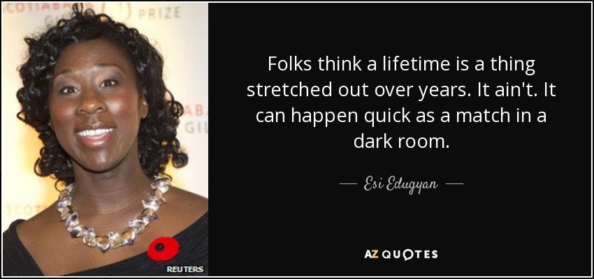 Folks think a lifetime is a thing stretched out over years. It ain't. It can happen quick as a match in a dark room. - Esi Edugyan