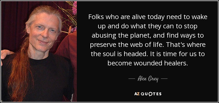Folks who are alive today need to wake up and do what they can to stop abusing the planet, and find ways to preserve the web of life. That's where the soul is headed. It is time for us to become wounded healers. - Alex Grey