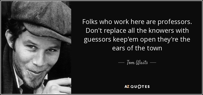 Folks who work here are professors. Don't replace all the knowers with guessors keep'em open they're the ears of the town - Tom Waits