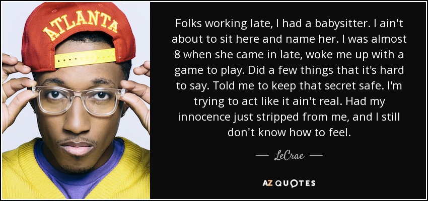 Folks working late, I had a babysitter. I ain't about to sit here and name her. I was almost 8 when she came in late, woke me up with a game to play. Did a few things that it's hard to say. Told me to keep that secret safe. I'm trying to act like it ain't real. Had my innocence just stripped from me, and I still don't know how to feel. - LeCrae