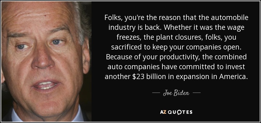 Folks, you're the reason that the automobile industry is back. Whether it was the wage freezes, the plant closures, folks, you sacrificed to keep your companies open. Because of your productivity, the combined auto companies have committed to invest another $23 billion in expansion in America. - Joe Biden