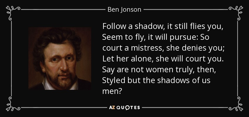 Follow a shadow, it still flies you, Seem to fly, it will pursue: So court a mistress, she denies you; Let her alone, she will court you. Say are not women truly, then, Styled but the shadows of us men? - Ben Jonson
