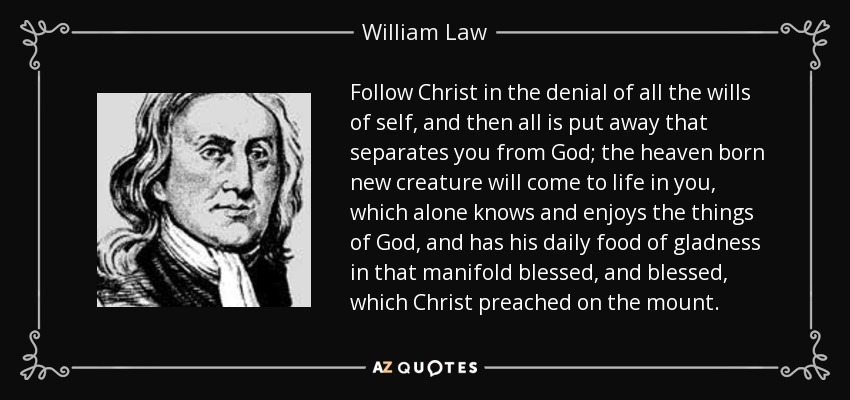 Follow Christ in the denial of all the wills of self, and then all is put away that separates you from God; the heaven born new creature will come to life in you, which alone knows and enjoys the things of God, and has his daily food of gladness in that manifold blessed, and blessed, which Christ preached on the mount. - William Law