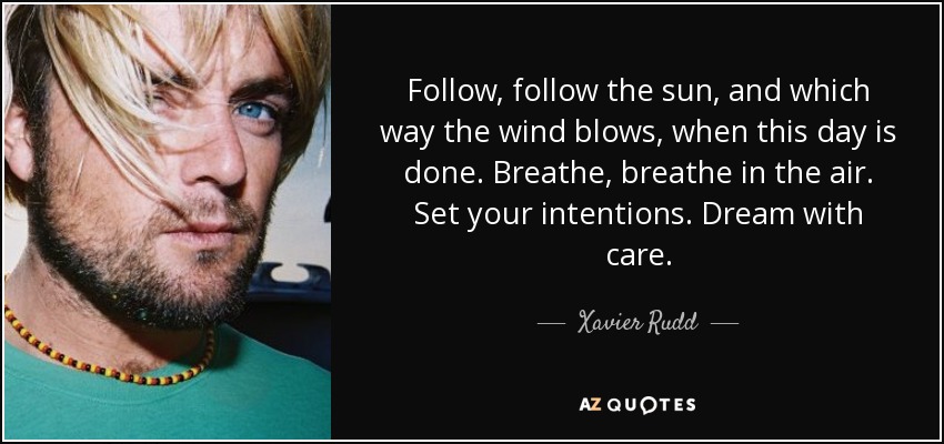 Follow, follow the sun, and which way the wind blows, when this day is done. Breathe, breathe in the air. Set your intentions. Dream with care. - Xavier Rudd