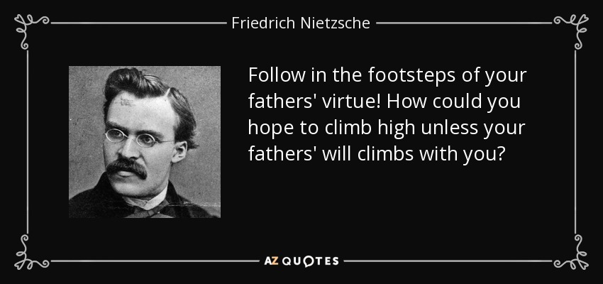 Follow in the footsteps of your fathers' virtue! How could you hope to climb high unless your fathers' will climbs with you? - Friedrich Nietzsche