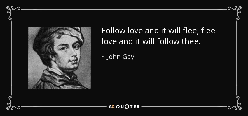 Follow love and it will flee, flee love and it will follow thee. - John Gay