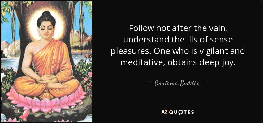Follow not after the vain, understand the ills of sense pleasures. One who is vigilant and meditative, obtains deep joy. - Gautama Buddha
