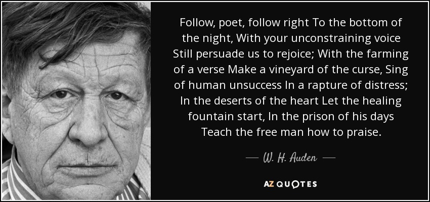 Follow, poet, follow right To the bottom of the night, With your unconstraining voice Still persuade us to rejoice; With the farming of a verse Make a vineyard of the curse, Sing of human unsuccess In a rapture of distress; In the deserts of the heart Let the healing fountain start, In the prison of his days Teach the free man how to praise. - W. H. Auden