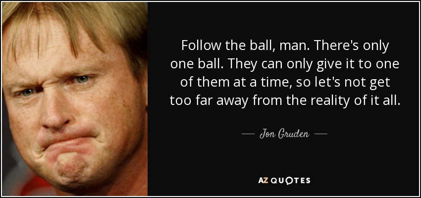 Follow the ball, man. There's only one ball. They can only give it to one of them at a time, so let's not get too far away from the reality of it all. - Jon Gruden