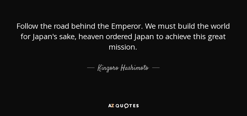 Follow the road behind the Emperor. We must build the world for Japan's sake, heaven ordered Japan to achieve this great mission. - Kingoro Hashimoto